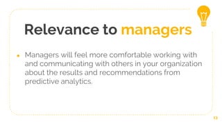 Relevance to managers
● Managers will feel more comfortable working with
and communicating with others in your organization
about the results and recommendations from
predictive analytics.
13
 