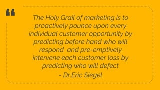 “ The Holy Grail of marketing is to
proactively pounce upon every
individual customer opportunity by
predicting before hand who will
respond and pre-emptively
intervene each customer loss by
predicting who will defect
- Dr.Eric Siegel
3
 