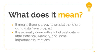 What does it mean?
● It means there is a way to predict the future
using data from the past.
● It is normally done with a lot of past data, a
little statistical wizardry, and some
important assumptions.
4
 