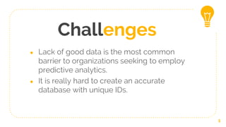 Challenges
● Lack of good data is the most common
barrier to organizations seeking to employ
predictive analytics.
● It is really hard to create an accurate
database with unique IDs.
5
 