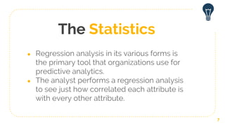 The Statistics
● Regression analysis in its various forms is
the primary tool that organizations use for
predictive analytics.
● The analyst performs a regression analysis
to see just how correlated each attribute is
with every other attribute.
7
 