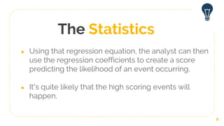 The Statistics
● Using that regression equation, the analyst can then
use the regression coefficients to create a score
predicting the likelihood of an event occurring.
● It’s quite likely that the high scoring events will
happen.
8
 