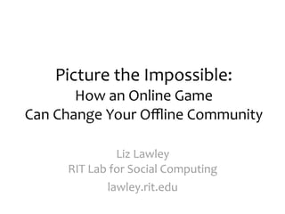 Picture the Impossible:
       How an Online Game
Can Change Your Oﬄine Community

              Liz Lawley
     RIT Lab for Social Computing
            lawley.rit.edu
 