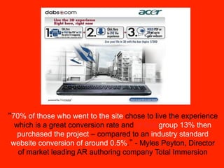 70% of those who went to the site chose to live the experience
 which is a great conversion rate and of that group 13% then
  purchased the project – compared to an industry standard
website conversion of around 0.5%. - Myles Peyton, Director
  of market leading AR authoring company Total Immersion
 
