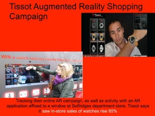 Tissot Augmented Reality Shopping
 Campaign




     Tracking their online AR campaign, as well as activity with an AR
application affixed to a window at Selfridges department store, Tissot says
                  it saw in-store sales of watches rise 85%
 