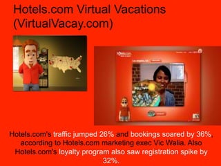 Hotels.com Virtual Vacations
 (VirtualVacay.com)




Hotels.com's traffic jumped 26% and bookings soared by 36%,
   according to Hotels.com marketing exec Vic Walia. Also
 Hotels.com's loyalty program also saw registration spike by
                             32%.
 