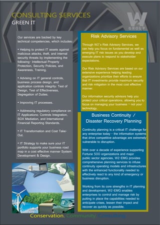 CONSULTING SERVICES
GREEN IT

 Our services are backed by key                   Risk Advisory Services 
 technical competencies, which includes: 
                                            Through W2’s Risk Advisory Services, we 
 !"#$%&'()"*+"&,+*$-*"./"011$*1"0)0'(1*"    can help you focus on fundamental as well as 
 malicious attacks, theft, and internal     emerging IT risk issues as you develop and 
 security threats by implementing the       execute plans to respond to stakeholder 
 following- Intellectual Property           expectations. 
 Protection, Security Policies, and 
 Awareness, Training.                       Our Risk Advisory Services are based on our 
                                            extensive experience helping leading 
                                            organizations prioritize their efforts to ensure 
 !"234'1'()"+("./")$($,0%"-+(*,+%15"
                                            that IT investments provide maximum security 
 business process design, and 
                                            and risk mitigation in the most cost effective 
 application controls integrity: Test of 
                                            manner. 
 Design, Test of Effectiveness, 
 Segregation of Duties.
                                            Our information security advisors help you 
                                            protect your critical operations, allowing you to 
 !".6&,+4'()"./"&,+-$11$17
                                            focus on managing your business – not your 
                                            technology. 
 !"233,$11'()",$)8%0*+,9"-+6&%'0(-$"+("
 IT Applications: Controls Integration,          Business Continuity / 
 SOX Mediation, and International 
 Financial Reporting Standards.               Disaster Recovery Planning 
 !"./"/,0(1:+,60*'+("0(3";+1*"/0<$=         Continuity planning is a critical IT challenge for 
 Out.                                       any enterprise today - the information systems 
                                            that drive competitive advantage are extremely 
 !"./">*,0*$)9"*+"60<$"18,$"9+8,"./"        vulnerable to disruption. 
 portfolio supports your business road 
 map in a cost effective manner System      With over a decade of experience supporting 
 Development & Design.                      Fortune 500 organizations and major 
                                            public sector agencies, W2-EMG provides 
                                            comprehensive planning services to infuse 
                                            continuity operating models and infrastructures 
                                            with the enhanced functionality needed to 
                                            effectively react to any kind of emergency or 
                                            business disruption. 

                                            Working from its core strengths in IT planning 
                                            and development, W2-EMG enables 
                                            enterprises to control and manage risk by 
                                            putting in place the capabilities needed to 
                                            anticipate crises, lessen their impact and 
                                            recover as quickly as possible. 

          Conservation. Community. Consulting.
 