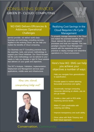 CONSULTING SERVICES
GREEN IT- CLOUD COMPUTING



   CD01@E)F*:$#*'%)14,+$*2+$*%)>)                        Realizing Cost Savings in the
      Addresses Operational                               Cloud Requires Life Cycle
           Challenges                                            Management
                                                        To properly manage resources in the Cloud 
service provider, we deliver world class 
                                                        and realize the promised benefits of the 
business and technology consulting services. 
                                                        Cloud, tailored life cycle management 
Applied to the evolving Cloud, we can help you 
                                                        processes and tools are required. This new 
realize the benefits of Cloud computing. 
                                                        paradigm requires Cloud Management 
                                                        experts with the experience and best 
Our Business and IT Consulting practices have 
                                                        practices to deploy,manage and streamline 
the expertise, tools, and proven methodology to 
                                                        operations in a Cloud environment. 
support your Cloud initiatives. Our Cloud-focused 
full life cycle methodology can be tailored to your 
needs to help you develop a right fit Cloud solution 
that delivers on your goals and objectives. 
                                                        Here’s how W2- EMG can help
The W2’s Analysis, Validation, Implementation,                 you achieve your
Deployment and Management services span                 objectives a number of ways:
applications, middle ware and infrastructure. 
                                                         - Help you navigate from generalization 
                                                           to specification.
             !"#$%&'$()"*+$                              - Provide speed to market attaining 
                                                           favourable economics and agility.
         %",-*./01$2345$678
                                                         - Dynamically manage computing 
                                                           resources delivering an elastic, pay as    
                                                           you go model.

                                                         - Enable a clear path to ROI while 
                                                           improving service levels.

                                                         - Make IT costs predictable with 
                                                           metering and billing.

                                                         - Improve transparency and audit ability.

                                                         - Drive value with Multi-Tenancy and   
                                                           Multi-Cloud approach.


            Conservation. Community. Consulting.
 