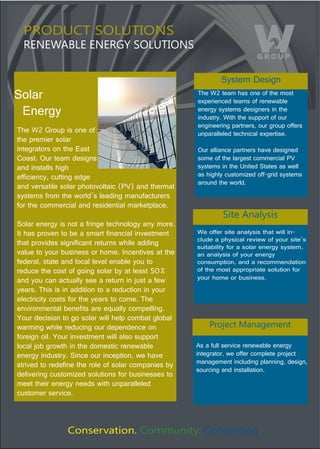 PRODUCT SOLUTIONS
  RENEWABLE ENERGY SOLUTIONS

                                                              System Design
Solar                                                 The W2 team has one of the most 
                                                      experienced teams of renewable 
  Energy                                              energy systems designers in the 
                                                      industry. With the support of our 
                                                      engineering partners, our group offers 
The W2 Group is one of                                unparalleled technical expertise. 
the premier solar 
integrators on the East                               Our alliance partners have designed 
Coast. Our team designs                               some of the largest commercial PV 
and installs high                                     systems in the United States as well 
efficiency, cutting edge                              as highly customized off-grid systems 
                                                      around the world.
and versatile solar photovoltaic (PV) and thermal 
systems from the world’s leading manufacturers 
for the commercial and residential marketplace.
                                                               Site Analysis
Solar energy is not a fringe technology any more. 
It has proven to be a smart financial investment      We offer site analysis that will in-
                                                      clude a physical review of your site’s 
that provides significant returns while adding 
                                                      suitability for a solar energy system, 
value to your business or home. Incentives at the     an analysis of your energy 
federal, state and local level enable you to          consumption, and a recommendation 
reduce the cost of going solar by at least 50%        of the most appropriate solution for 
and you can actually see a return in just a few       your home or business.
years. This is in addition to a reduction in your 
electricity costs for the years to come. The 
environmental benefits are equally compelling. 
Your decision to go solar will help combat global 
warming while reducing our dependence on                  Project Management
foreign oil. Your investment will also support 
local job growth in the domestic renewable            As a full service renewable energy
energy industry. Since our inception, we have         integrator, we offer complete project 
strived to redefine the role of solar companies by    management including planning, design, 
                                                      sourcing and installation.
delivering customized solutions for businesses to 
meet their energy needs with unparalleled 
customer service. 



                Conservation. Community. Consulting.
 