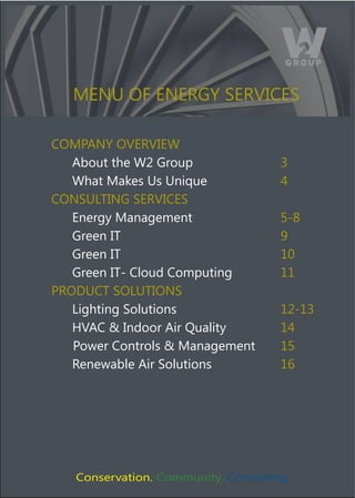 MENU OF ENERGY SERVICES

COMPANY OVERVIEW
   About the W2 Group                3
   What Makes Us Unique              4
CONSULTING SERVICES
   Energy Management                 5-8
   Green IT                          9
   Green IT                          10
   Green IT- Cloud Computing         11
PRODUCT SOLUTIONS
   Lighting Solutions                12-13
   HVAC & Indoor Air Quality         14
   Power Controls & Management       15
   Renewable Air Solutions           16




   Conservation. Community. Consulting.
 