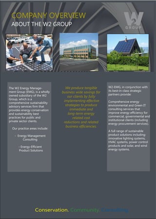 COMPANY OVERVIEW
 ABOUT THE W2 GROUP




The W2 Energy Manage-             We produce tangible       W2-EMG, in conjunction with
                                                            its best-in-class strategic
ment Group ﴾EMG﴿, is a wholly   business wide savings for
owned subsidiary of the W2                                  partners provide:
                                   our clients by fully
Group, which is a
                                 implementing effective     Comprehensive energy
comprehensive sustainability
!"#$%&'()%*'#$+*%),'-)./!.)       strategies to produce     environmental and Green IT
provides energy conservation         immediate and          consulting services that
and sustainability best             long-term energy        $-5'&#*)*2*'3()*4,+$*2+()4&')
                                                            commercial, governmental and
practices for public and               related cost
private sector clients.                                     institutional clients ﴾including
                                 reductions and related     energy procurement services﴿.
                                  !"#$%&##'&()*$&%*$&#+
  Our practice areas include:
                                                            A full range of sustainable
    - Energy Management                                     product solutions including:
         Consulting                                         innovative lighting systems,
                                                            HVAC systems, power control
      0)12*'3(014,+$*2.)                                    products and solar, and wind
      Product Solutions                                     energy systems.




                   Conservation. Community. Consulting.
 