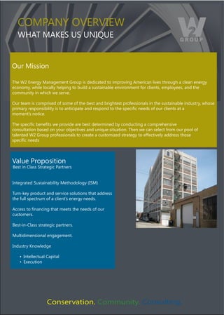 COMPANY OVERVIEW
  WHAT MAKES US UNIQUE


Our Mission

The W2 Energy Management Group is dedicated to improving American lives through a clean energy
economy, while locally helping to build a sustainable environment for clients, employees, and the
community in which we serve.

Our team is comprised of some of the best and brightest professionals in the sustainable industry, whose
5'$-!'()'*%5&2%$9$:$.()$%).&)!2.$+$5!.*)!2")'*%5&2").&)./*)%5*+$,+)2**"%)&4)&7')+:$*2.%)!.)!)
moment’s notice.

;/*)%5*+$,+)9*2*,.%)<*)5'&#$"*)!'*)9*%.)"*.*'-$2*")9()+&2"7+.$23)!)+&-5'*/*2%$#*)
consultation based on your objectives and unique situation. Then we can select from our pool of
talented W2 Group professionals to create a customized strategy to effectively address those
%5*+$,+)2**"%



Value Proposition
Best in Class Strategic Partners


Integrated Sustainability Methodology ﴾ISM﴿

Turn-key product and service solutions that address
the full spectrum of a client’s energy needs.

6++*%%).&),2!2+$23)./!.)-**.%)./*)2**"%)&4)&7')
customers.

Best-in-Class strategic partners.

Multidimensional engagement.

Industry Knowledge

   8) Intellectual Capital
   8) Execution




                  Conservation. Community. Consulting.
 
