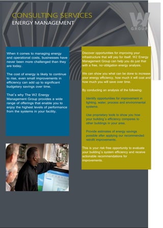 CONSULTING SERVICES
   ENERGY MANAGEMENT




When it comes to managing energy            Discover opportunities for improving your 
and operational costs, businesses have      infrastructure that will pay for itself. W2 Energy 
never been more challenged than they        Management Group can help you do just that 
are today.                                  with a free, no-obligation energy analysis.

The cost of energy is likely to continue    We can show you what can be done to increase 
to rise, even small improvements in         your energy efficiency, how much it will cost and 
efficiency can add up to significant        how much you will save over time.
budgetary savings over time.                 
                                            By conducting an analysis of the following:
That’s why The W2 Energy 
Management Group provides a wide              Identify opportunities for improvement in 
range of offerings that enable you to         lighting, water, process and environmental 
enjoy the highest levels of performance       systems.
from the systems in your facility.
                                              Use proprietary tools to show you how 
                                              your building’s efficiency compares to 
                                              other buildings in your area.

                                              Provide estimates of energy savings 
                                              possible after applying our recommended 
                                              retrofit improvements.

                                            This is your risk-free opportunity to evaluate 
                                            your building’s system efficiency and receive 
                                            actionable recommendations for
                                            improvements. 




                Conservation. Community. Consulting.
 