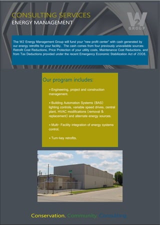 CONSULTING SERVICES
ENERGY MANAGEMENT


The W2 Energy Management Group will fund your “new profit center” with cash generated by 
our energy retrofits for your facility.  The cash comes from four previously unavailable sources: 
Retrofit Cost Reductions, Price Protection of your utility costs, Maintenance Cost Reductions, and 
from Tax Deductions provided under the recent Emergency Economic Stabilization Act of 2008. 




                     Our program includes:
                          * Engineering, project and construction 
                          management.

                          * Building Automation Systems (BAS)
                          lighting controls, variable speed drives, central 
                          plant, HVAC modifications (removal & 
                          replacement) and alternate energy sources. 

                          * Multi- Facility integration of energy systems 
                          control.

                          * Turn-key retrofits.




             Conservation. Community. Consulting.
 