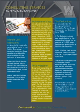 CONSULTING SERVICES
ENERGY MANAGEMENT



                                     Maintenance Costs                     Tax Deductions
                                     are reduced in a number of            are provided under the 
                                     ways.  First, new equipment           Emergency Economic 
                                     costs less to maintain than           Stabilization Act and Energy 
                                     aging equipment and the new           Improvement and Extension 
                                     products that we install come         Act of 2008.  
                                     with warranties of up to five 
                                     years.   Second, our HVAC,            A Tax Deduction reduces 
                                     power control and refrigeration       your taxable income so that 
?*.'&,.)B&%.)                        retrofits are designed to allow       you pay less in taxes.  As an 
Reductions                           these systems to run fewer            example, a 35,000 square 
                                                                           foot business would receive a 
are generated by reducing the        hours.  Lower run time not 
consumption of energy by your        only means lower energy cost;         $21,000 Tax Deduction.  
facility.  Every energy-             it also means longer equip-
consuming component of your          ment life with fewer repairs          Using a Federal 34% tax rate, 
operation is considered for          and less down time.                   that would mean contribution 
either retrofitting with new         Warranties, longer equipment          of $7,140 to the newly created 
technology or replacement.           life and less down time               profit center.
                                     contribute to your profit center. 
Many areas of your business                                                The W2 Group has found that 
generate dramatic savings.                                                 opportunities to save 
                                                                           significant energy is not only 
Lighting costs, as an example,       Price Protection                      real, but also financially 
can be reduced by up to 60%          Energy costs are spiralling out 
while providing better, brighter,                                          justifiable and achievable 
                                     of control!   These costs have        when also considering the 
more pleasing light.                 risen at an average of about          significant tax recovery 
                                     11% per year over the past            opportunities, future tax 
Overall, these reductions will       five years.  If history is a good 
contribute 30-40% of your                                                  benefits, grants,& utility 
                                     indicator, this is a trend that       incentives. 
electric costs to the profit         is destined to continue.  Price 
center.                              protection can stop this upward       Our clients have recovered 
                                     spiral!  The W2 Group offers          25- 40% of their wasted 
                                     Price Protection of up to five        energy expenditures and 
                                     years for your electricity costs.     reduced their carbon footprint 
                                     Rates will be locked at a             in a similar fashion.
                                     competitive rate today and 
                                     remain protected against 
                                     increases for up to five years.  
                                     This will save you thousands of 
                                     dollars.  



                  Conservation. Community. Consulting.
 