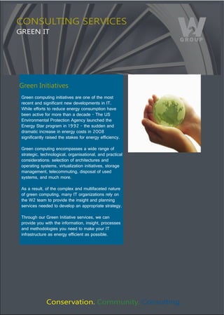 CONSULTING SERVICES
GREEN IT




Green Initiatives
 Green computing initiatives are one of the most 
 recent and significant new developments in IT. 
 While efforts to reduce energy consumption have 
 been active for more than a decade - The US 
 Environmental Protection Agency launched the 
 Energy Star program in 1992 - the sudden and 
 dramatic increase in energy costs in 2008 
 significantly raised the stakes for energy efficiency. 

 Green computing encompasses a wide range of 
 strategic, technological, organisational, and practical 
 considerations: selection of architectures and 
 operating systems, virtualization initiatives, storage 
 management, telecommuting, disposal of used 
 systems, and much more. 

 As a result, of the complex and multifaceted nature 
 of green computing, many IT organizations rely on 
 the W2 team to provide the insight and planning 
 services needed to develop an appropriate strategy. 

 Through our Green Initiative services, we can 
 provide you with the information, insight, processes 
 and methodologies you need to make your IT 
 infrastructure as energy efficient as possible. 




              Conservation. Community. Consulting.
 