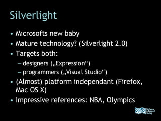 Silverlight Microsofts new baby Mature technology? (Silverlight 2.0) Targets both:  designers („Expression“)  programmers („Visual Studio“) (Almost) platform independant (Firefox, Mac OS X) Impressive references: NBA, Olympics 