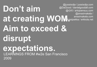 @jussisolja / jussisolja.com@DaGood / danielgoodall.com@r2r0 / artojoensuu.com@anssimakela / anssimakela.com@Jussipekka / erkkola.net Don’t aimat creating WOM.Aim to exceed & disrupt expectations. LEARNINGS FROM #w2e San Francisco 2009 