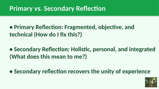 Primary vs. Secondary Reflection
• Primary Reflection: Fragmented, objective, and
technical (How do I fix this?)
• Secondary Reflection: Holistic, personal, and integrated
(What does this mean to me?)
• Secondary reflection recovers the unity of experience
 
