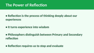 The Power of Reflection
• Reflection is the process of thinking deeply about our
experiences
• It turns experience into wisdom
• Philosophers distinguish between Primary and Secondary
reflection
• Reflection requires us to stop and evaluate
 