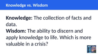 Knowledge vs. Wisdom
Knowledge: The collection of facts and
data.
Wisdom: The ability to discern and
apply knowledge to life. Which is more
valuable in a crisis?
 