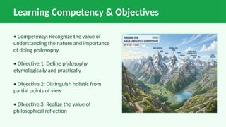 Learning Competency & Objectives
• Competency: Recognize the value of
understanding the nature and importance
of doing philosophy
• Objective 1: Define philosophy
etymologically and practically
• Objective 2: Distinguish holistic from
partial points of view
• Objective 3: Realize the value of
philosophical reflection
 