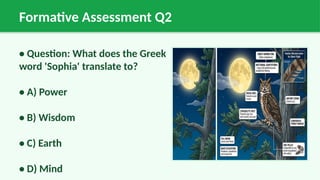 Formative Assessment Q2
• Question: What does the Greek
word 'Sophia' translate to?
• A) Power
• B) Wisdom
• C) Earth
• D) Mind
 