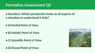 Formative Assessment Q5
• Question: Which perspective looks at all aspects of
a situation to understand it fully?
• A) Partial Point of View
• B) Holistic Point of View
• C) Scientific Point of View
• D) Biased Point of View
 