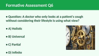 Formative Assessment Q6
• Question: A doctor who only looks at a patient's cough
without considering their lifestyle is using what view?
• A) Holistic
• B) Universal
• C) Partial
• D) Infinite
 
