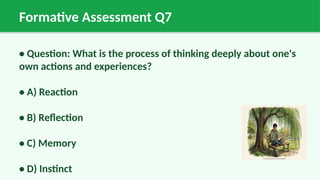 Formative Assessment Q7
• Question: What is the process of thinking deeply about one's
own actions and experiences?
• A) Reaction
• B) Reflection
• C) Memory
• D) Instinct
 