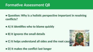 Formative Assessment Q8
• Question: Why is a holistic perspective important in resolving
conflicts?
• A) It identifies who to blame quickly
• B) It ignores the small details
• C) It helps understand all sides and the root cause
• D) It makes the conflict last longer
 