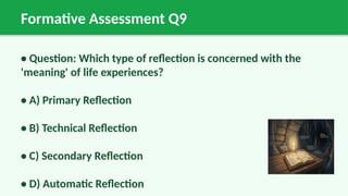 Formative Assessment Q9
• Question: Which type of reflection is concerned with the
'meaning' of life experiences?
• A) Primary Reflection
• B) Technical Reflection
• C) Secondary Reflection
• D) Automatic Reflection
 
