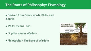 The Roots of Philosophy: Etymology
• Derived from Greek words 'Philo' and
'Sophia'
• 'Philo' means Love
• 'Sophia' means Wisdom
• Philosophy = The Love of Wisdom
 