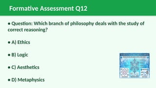 Formative Assessment Q12
• Question: Which branch of philosophy deals with the study of
correct reasoning?
• A) Ethics
• B) Logic
• C) Aesthetics
• D) Metaphysics
 