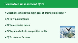 Formative Assessment Q13
• Question: What is the main goal of 'Doing Philosophy'?
• A) To win arguments
• B) To memorize dates
• C) To gain a holistic perspective on life
• D) To become famous
 