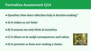 Formative Assessment Q14
• Question: How does reflection help in decision-making?
• A) It makes us act faster
• B) It ensures we only think of ourselves
• C) It allows us to weigh consequences and values
• D) It prevents us from ever making a choice
 