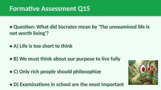 Formative Assessment Q15
• Question: What did Socrates mean by 'The unexamined life is
not worth living'?
• A) Life is too short to think
• B) We must think about our purpose to live fully
• C) Only rich people should philosophize
• D) Examinations in school are the most important
 