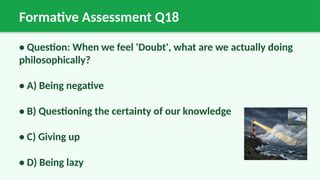 Formative Assessment Q18
• Question: When we feel 'Doubt', what are we actually doing
philosophically?
• A) Being negative
• B) Questioning the certainty of our knowledge
• C) Giving up
• D) Being lazy
 