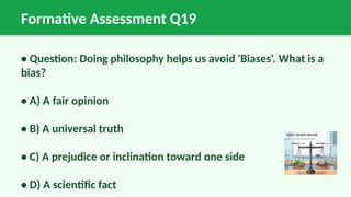 Formative Assessment Q19
• Question: Doing philosophy helps us avoid 'Biases'. What is a
bias?
• A) A fair opinion
• B) A universal truth
• C) A prejudice or inclination toward one side
• D) A scientific fact
 
