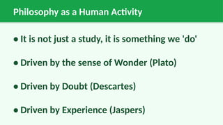 Philosophy as a Human Activity
• It is not just a study, it is something we 'do'
• Driven by the sense of Wonder (Plato)
• Driven by Doubt (Descartes)
• Driven by Experience (Jaspers)
 