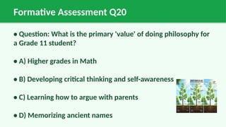 Formative Assessment Q20
• Question: What is the primary 'value' of doing philosophy for
a Grade 11 student?
• A) Higher grades in Math
• B) Developing critical thinking and self-awareness
• C) Learning how to argue with parents
• D) Memorizing ancient names
 