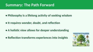 Summary: The Path Forward
• Philosophy is a lifelong activity of seeking wisdom
• It requires wonder, doubt, and reflection
• A holistic view allows for deeper understanding
• Reflection transforms experiences into insights
 