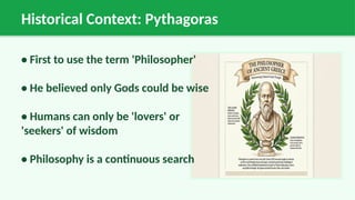 Historical Context: Pythagoras
• First to use the term 'Philosopher'
• He believed only Gods could be wise
• Humans can only be 'lovers' or
'seekers' of wisdom
• Philosophy is a continuous search
 