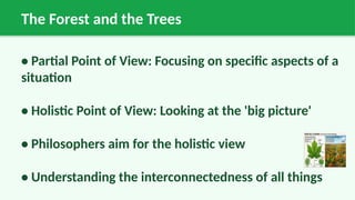 The Forest and the Trees
• Partial Point of View: Focusing on specific aspects of a
situation
• Holistic Point of View: Looking at the 'big picture'
• Philosophers aim for the holistic view
• Understanding the interconnectedness of all things
 