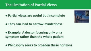 The Limitation of Partial Views
• Partial views are useful but incomplete
• They can lead to narrow-mindedness
• Example: A doctor focusing only on a
symptom rather than the whole patient
• Philosophy seeks to broaden these horizons
 