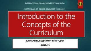 Introduction to the
Concepts of the
Curriculum
INTERNATIONAL ISLAMIC UNIVERSITY MALAYSIA
CURRICULUM OF ISLAMIC EDUCATION (EDC 6301)
KAIYISAH NURULSYAKUR BINTI YUSOF
G1628472
 