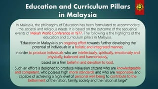 In Malaysia, the philosophy of Education has been formulated to accommodate
the societal and religious needs. It is based on the outcome of the sequence
events of Mekah World Conference in 1977. The following is the highlights of the
education and curriculum pillars in Malaysia.
“Education in Malaysia is an ongoing effort towards further developing the
potential of individuals in a holistic and integrated manner,
in order to produce individuals who are intellectually, spiritually, emotionally and
physically, balanced and harmoniously,
based on a firm belief in and devotion to God.
Such an effort is designed to produce Malaysian citizens who are knowledgeable
and competent, who possess high moral standards and who are responsible and
capable of achieving a high level of personal well being to contribute to the
betterment of the nation, family, society and the nation at large”
Education and Curriculum Pillars
in Malaysia
 