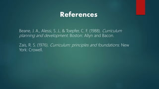 Beane, J. A., Alessi, S. J., & Toepfer, C. F. (1988). Curriculum
planning and development. Boston: Allyn and Bacon.
Zais, R. S. (1976). Curriculum: principles and foundations. New
York: Crowell.
References
 