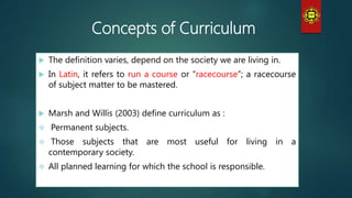 Concepts of Curriculum
 The definition varies, depend on the society we are living in.
 In Latin, it refers to run a course or “racecourse”; a racecourse
of subject matter to be mastered.
 Marsh and Willis (2003) define curriculum as :
 Permanent subjects.
 Those subjects that are most useful for living in a
contemporary society.
 All planned learning for which the school is responsible.
 