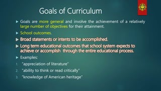 Goals of Curriculum
 Goals are more general and involve the achievement of a relatively
large number of objectives for their attainment.
 School outcomes.
 Examples:
1. “appreciation of literature”
2. “ability to think or read critically”
3. “knowledge of American heritage”
 